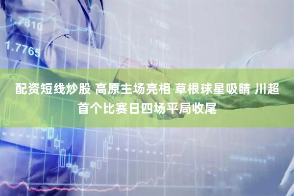 配资短线炒股 高原主场亮相 草根球星吸睛 川超首个比赛日四场平局收尾