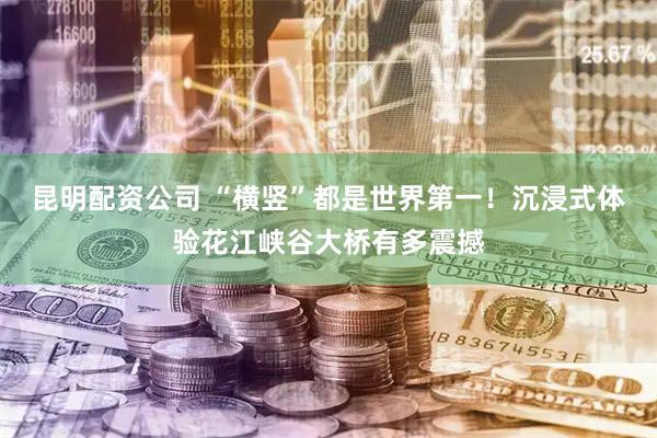 昆明配资公司 “横竖”都是世界第一！沉浸式体验花江峡谷大桥有多震撼