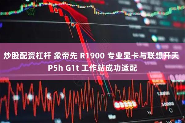 炒股配资杠杆 象帝先 R1900 专业显卡与联想开天 P5h G1t 工作站成功适配