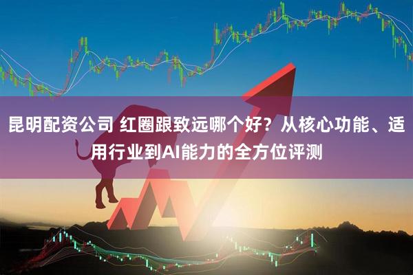 昆明配资公司 红圈跟致远哪个好？从核心功能、适用行业到AI能力的全方位评测