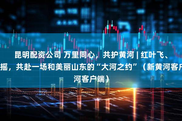 昆明配资公司 万里同心，共护黄河 | 红叶飞、芦花摇，共赴一场和美丽山东的“大河之约”（新黄河客户端）