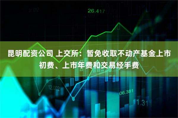 昆明配资公司 上交所：暂免收取不动产基金上市初费、上市年费和交易经手费