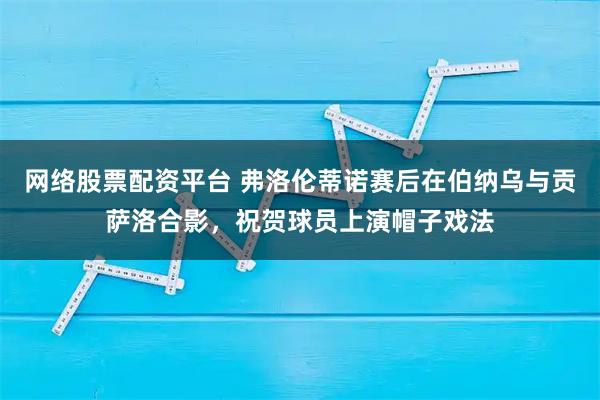 网络股票配资平台 弗洛伦蒂诺赛后在伯纳乌与贡萨洛合影，祝贺球员上演帽子戏法