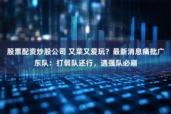 股票配资炒股公司 又菜又爱玩？最新消息痛批广东队：打弱队还行，遇强队必崩