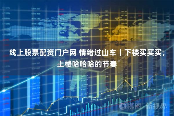 线上股票配资门户网 情绪过山车｜下楼买买买，上楼哈哈哈的节奏