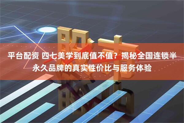 平台配资 四七美学到底值不值？揭秘全国连锁半永久品牌的真实性价比与服务体验