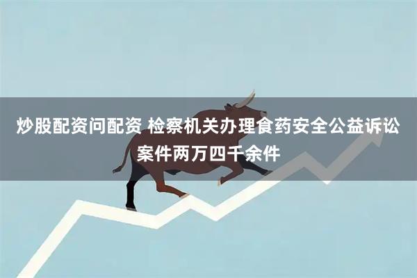 炒股配资问配资 检察机关办理食药安全公益诉讼案件两万四千余件