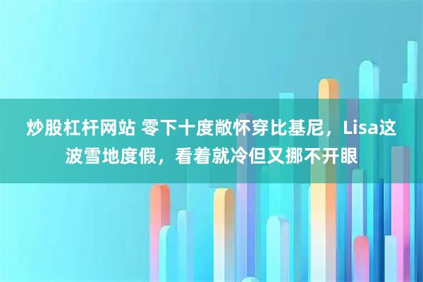 炒股杠杆网站 零下十度敞怀穿比基尼，Lisa这波雪地度假，看着就冷但又挪不开眼