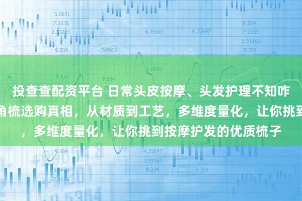 投查查配资平台 日常头皮按摩、头发护理不知咋选梳子？内行揭秘牛角梳选购真相，从材质到工艺，多维度量化，让你挑到按摩护发的优质梳子