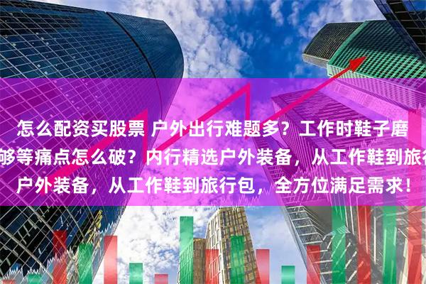 怎么配资买股票 户外出行难题多？工作时鞋子磨脚、旅行中包包容量不够等痛点怎么破？内行精选户外装备，从工作鞋到旅行包，全方位满足需求！