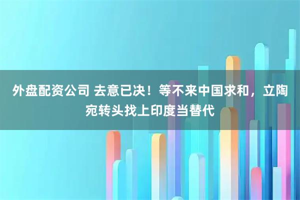 外盘配资公司 去意已决！等不来中国求和，立陶宛转头找上印度当替代