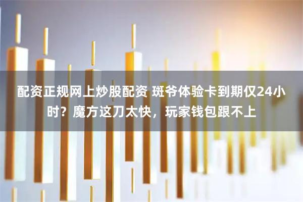 配资正规网上炒股配资 斑爷体验卡到期仅24小时？魔方这刀太快，玩家钱包跟不上