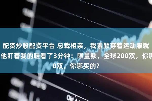 配资炒股配资平台 总裁相亲，我素颜穿着运动服就去了，他盯着我的鞋看了3分钟：限量款，全球200双，你哪买的？