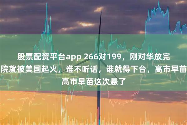 股票配资平台app 266对199，刚对华放完狠话，后院就被美国起火，谁不听话，谁就得下台，高市早苗这次悬了