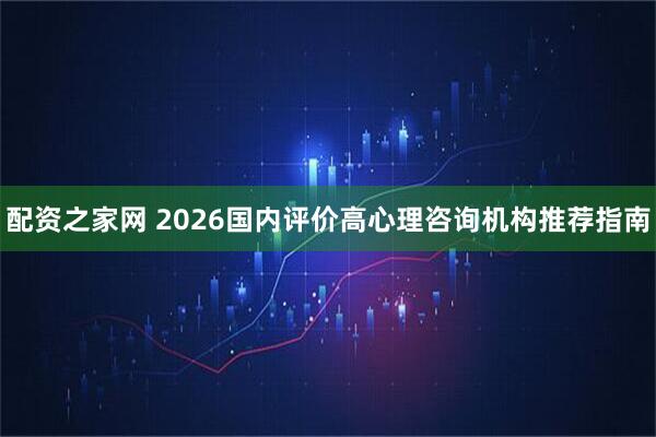 配资之家网 2026国内评价高心理咨询机构推荐指南