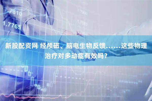 新股配资网 经颅磁、脑电生物反馈……这些物理治疗对多动症有效吗？