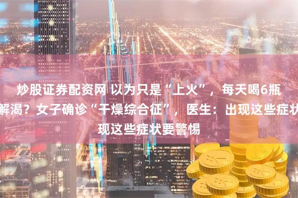 炒股证券配资网 以为只是“上火”，每天喝6瓶水仍不解渴？女子确诊“干燥综合征”，医生：出现这些症状要警惕
