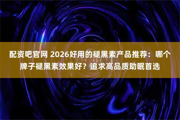 配资吧官网 2026好用的褪黑素产品推荐：哪个牌子褪黑素效果好？追求高品质助眠首选