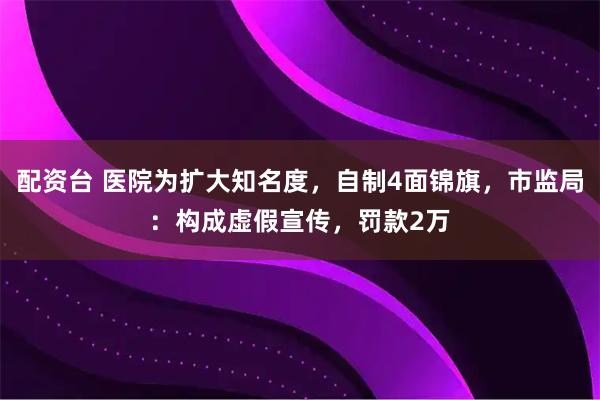 配资台 医院为扩大知名度，自制4面锦旗，市监局：构成虚假宣传，罚款2万