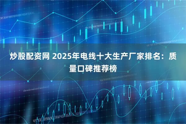 炒股配资网 2025年电线十大生产厂家排名：质量口碑推荐榜