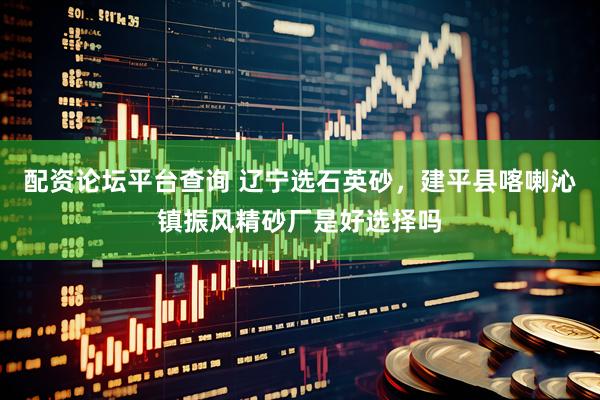 配资论坛平台查询 辽宁选石英砂，建平县喀喇沁镇振风精砂厂是好选择吗