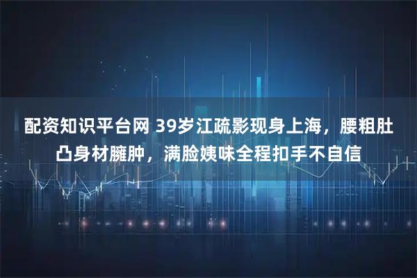 配资知识平台网 39岁江疏影现身上海，腰粗肚凸身材臃肿，满脸姨味全程扣手不自信