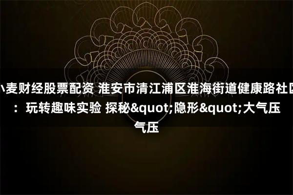 小麦财经股票配资 淮安市清江浦区淮海街道健康路社区：玩转趣味实验 探秘"隐形"大气压